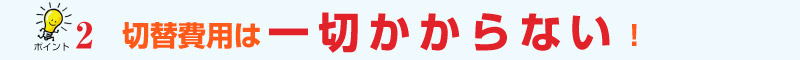 ﾎﾟｲﾝﾄ2　切替費用は一切かからない！