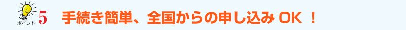 ﾎﾟｲﾝﾄ5　手続き簡単、全国からの申込ＯＫ！